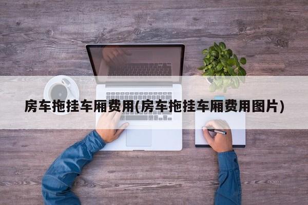 房车拖挂车厢费用(房车拖挂车厢费用图片)