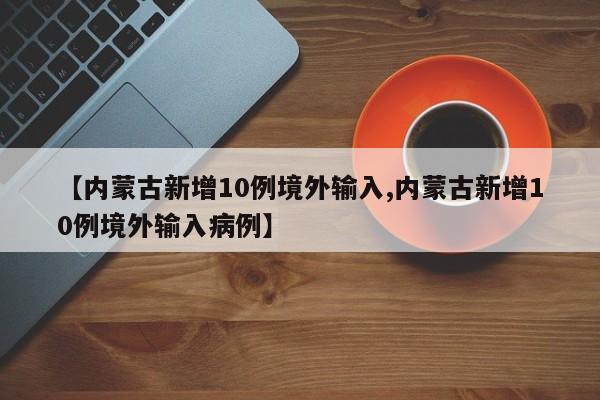 【内蒙古新增10例境外输入,内蒙古新增10例境外输入病例】